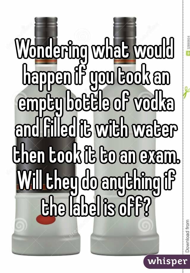 Wondering what would happen if you took an empty bottle of vodka and filled it with water then took it to an exam. Will they do anything if the label is off?