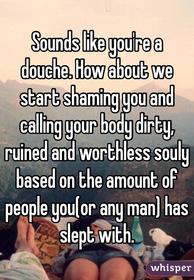 Sounds like you're a douche. How about we start shaming you and calling your body dirty, ruined and worthless souly based on the amount of people you(or any man) has slept with. 