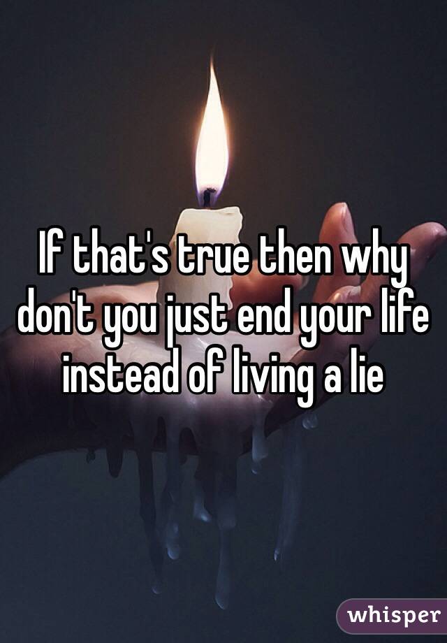 If that's true then why don't you just end your life instead of living a lie 