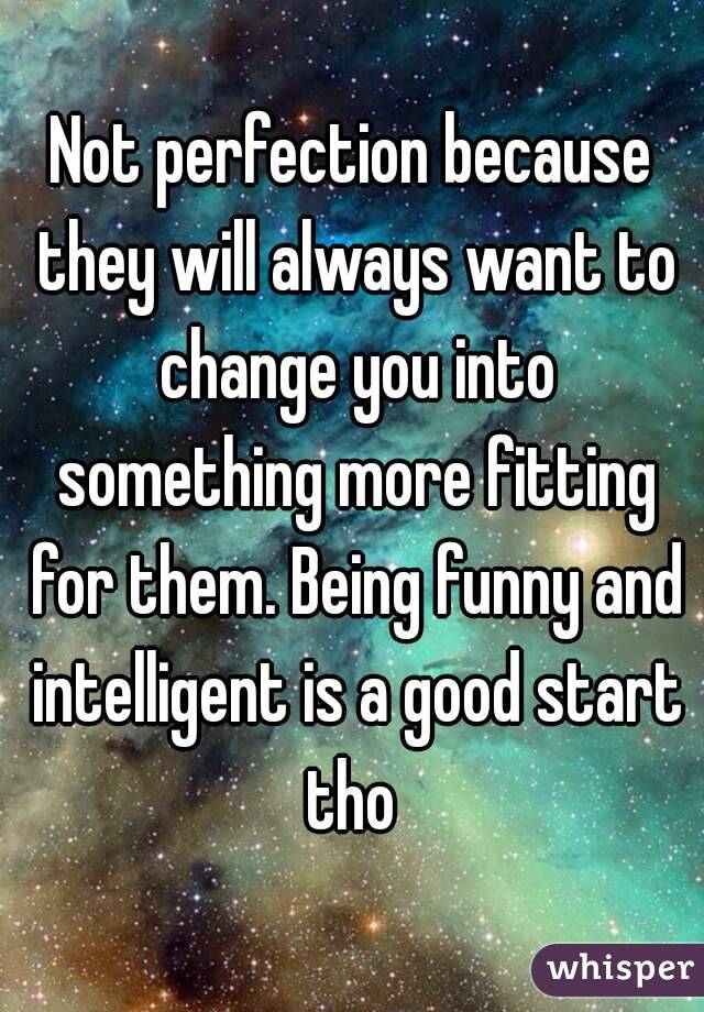 Not perfection because they will always want to change you into something more fitting for them. Being funny and intelligent is a good start tho 