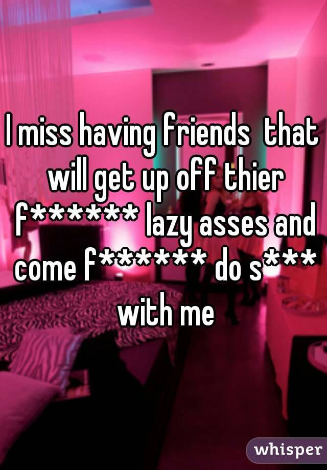 I miss having friends  that will get up off thier f****** lazy asses and come f****** do s*** with me