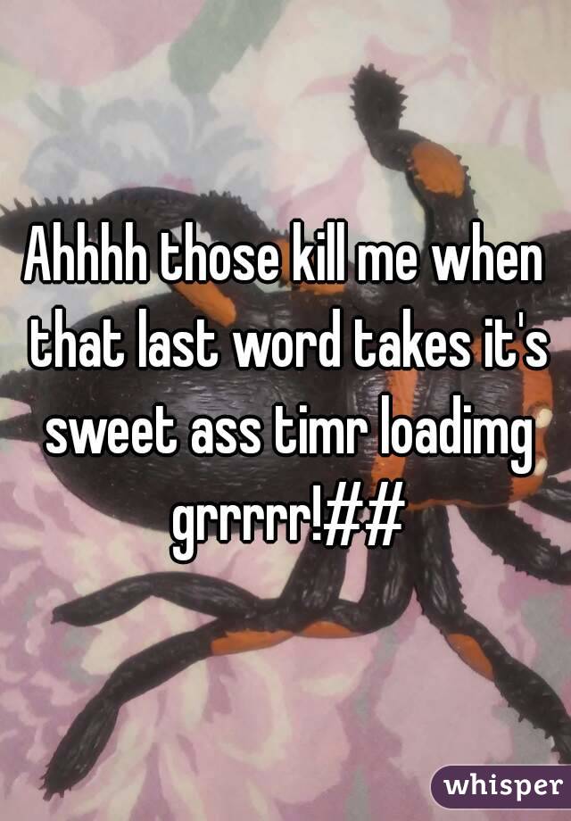 Ahhhh those kill me when that last word takes it's sweet ass timr loadimg grrrrr!##