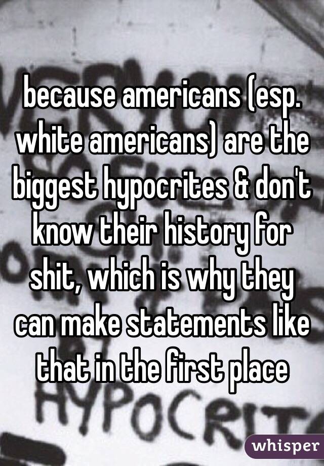 because americans (esp. white americans) are the biggest hypocrites & don't know their history for shit, which is why they can make statements like that in the first place