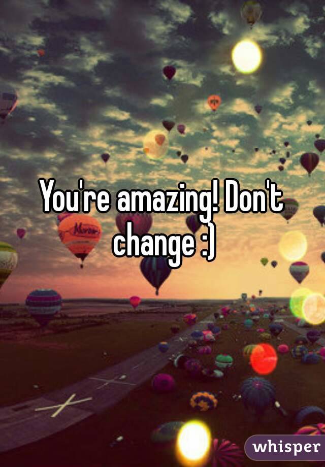 You're amazing! Don't change :)