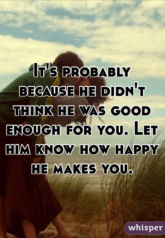 It's probably because he didn't think he was good enough for you. Let him know how happy he makes you.