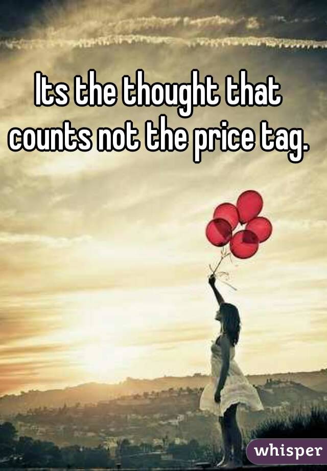 Its the thought that counts not the price tag. 