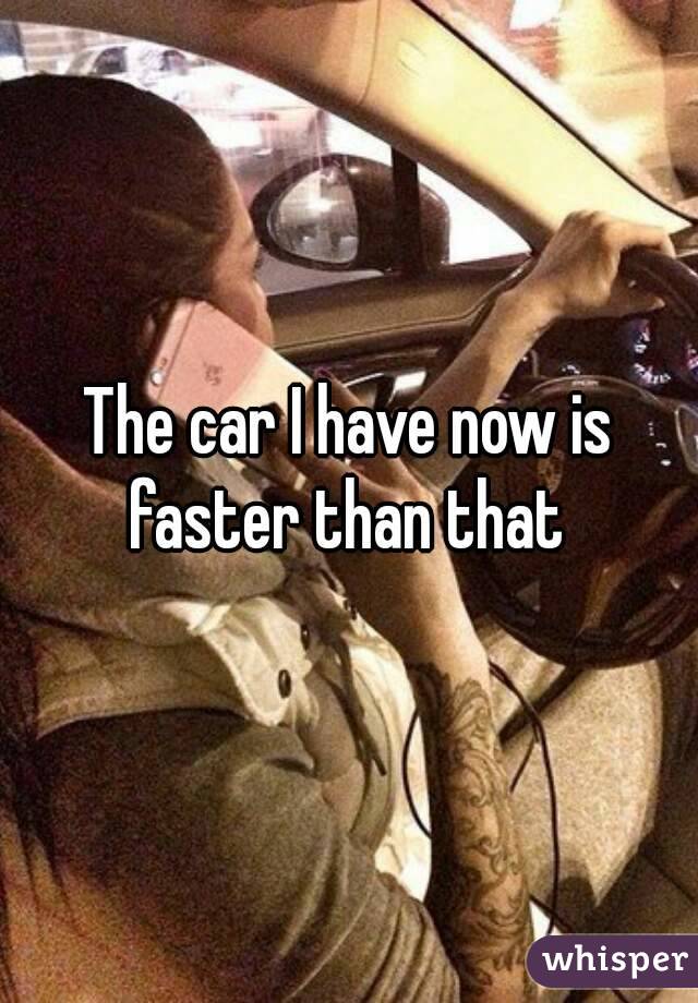 The car I have now is faster than that 