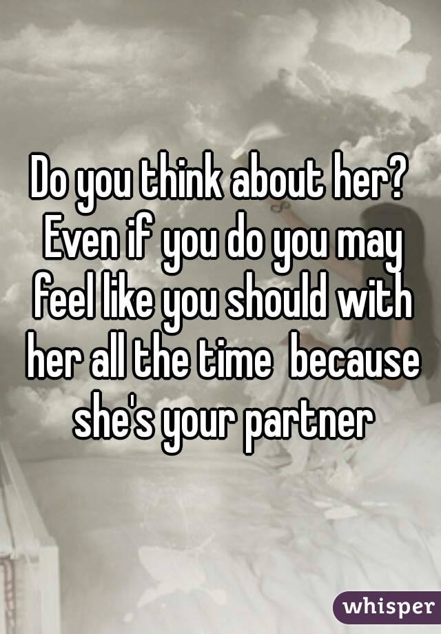 Do you think about her? Even if you do you may feel like you should with her all the time  because she's your partner