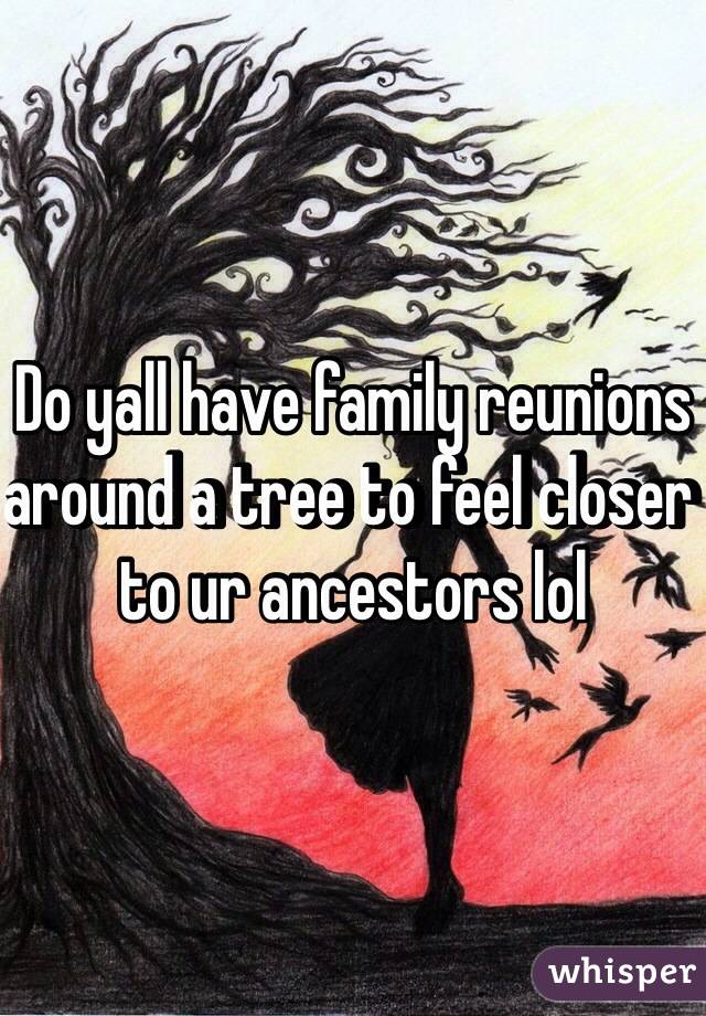 Do yall have family reunions around a tree to feel closer to ur ancestors lol