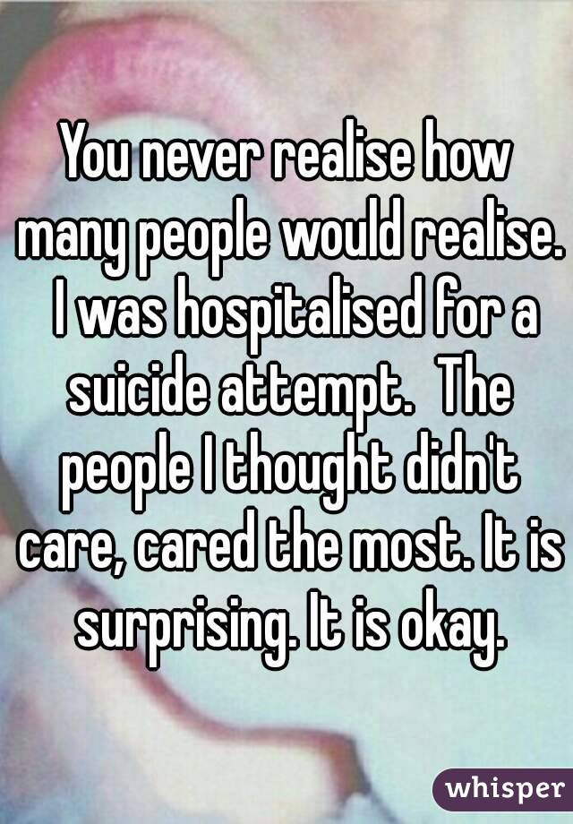 You never realise how many people would realise.  I was hospitalised for a suicide attempt.  The people I thought didn't care, cared the most. It is surprising. It is okay.