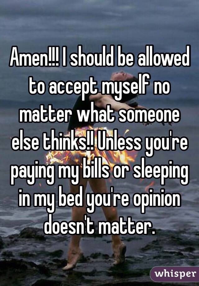 Amen!!! I should be allowed to accept myself no matter what someone else thinks!! Unless you're paying my bills or sleeping in my bed you're opinion doesn't matter. 