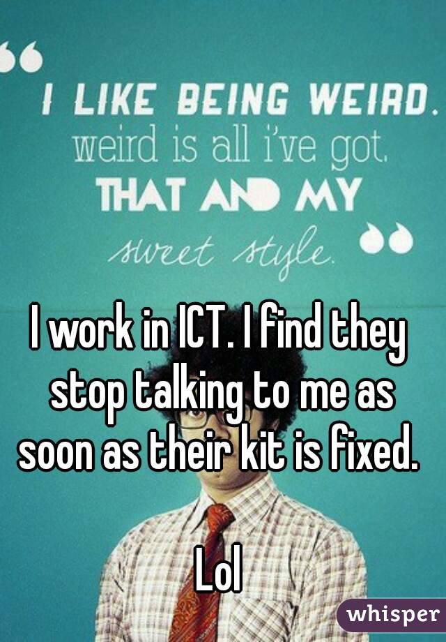I work in ICT. I find they stop talking to me as soon as their kit is fixed. 

Lol