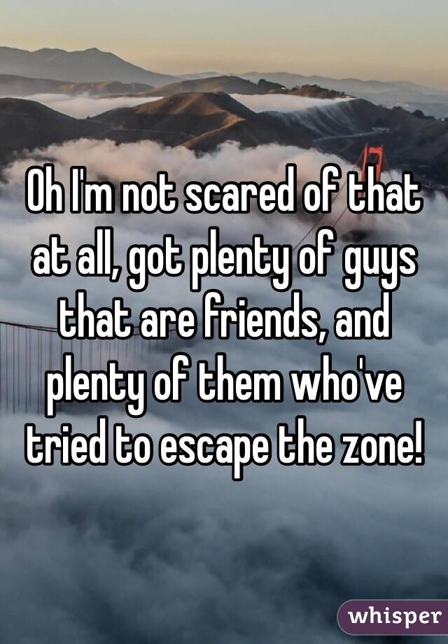 Oh I'm not scared of that at all, got plenty of guys that are friends, and plenty of them who've tried to escape the zone!