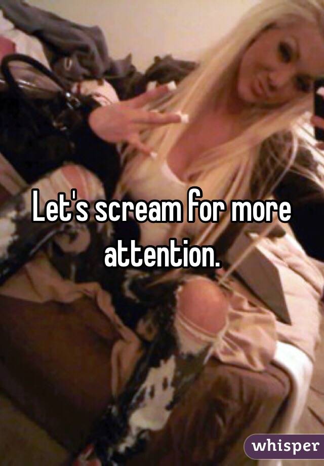 Let's scream for more attention. 
