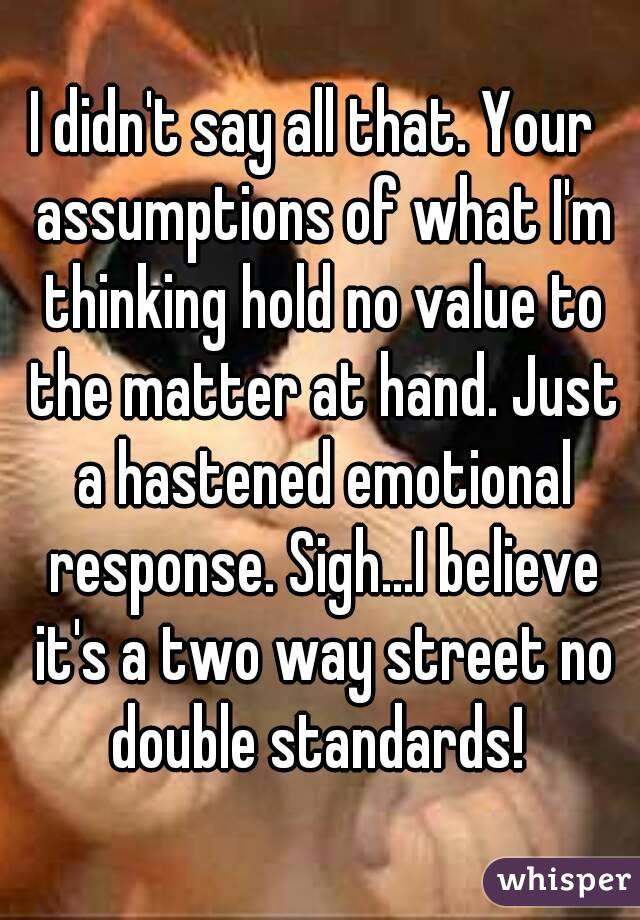 I didn't say all that. Your  assumptions of what I'm thinking hold no value to the matter at hand. Just a hastened emotional response. Sigh...I believe it's a two way street no double standards! 