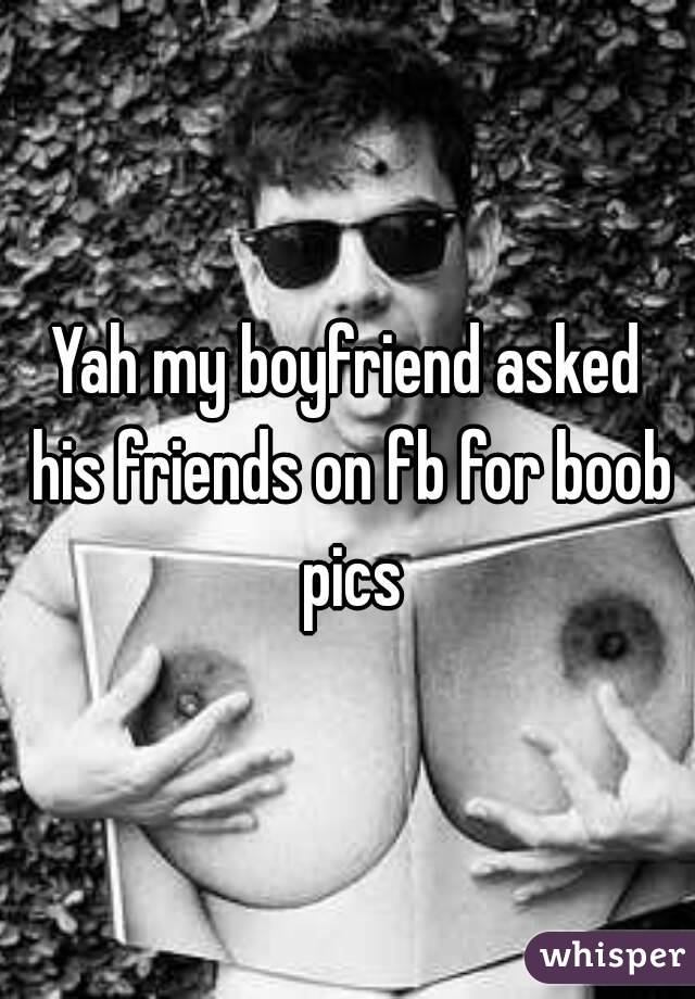 Yah my boyfriend asked his friends on fb for boob pics