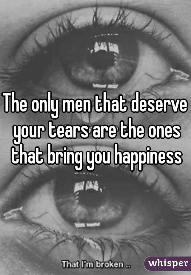 The only men that deserve your tears are the ones that bring you happiness