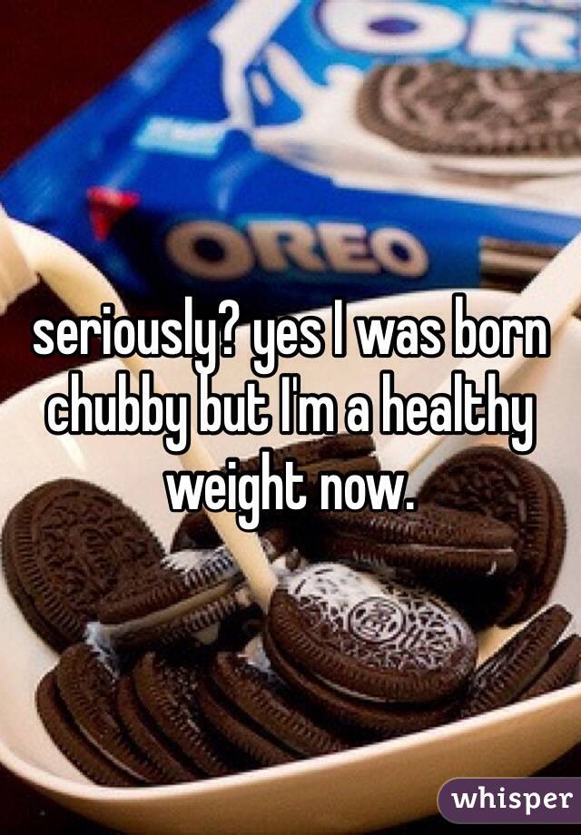 seriously? yes I was born chubby but I'm a healthy weight now. 
