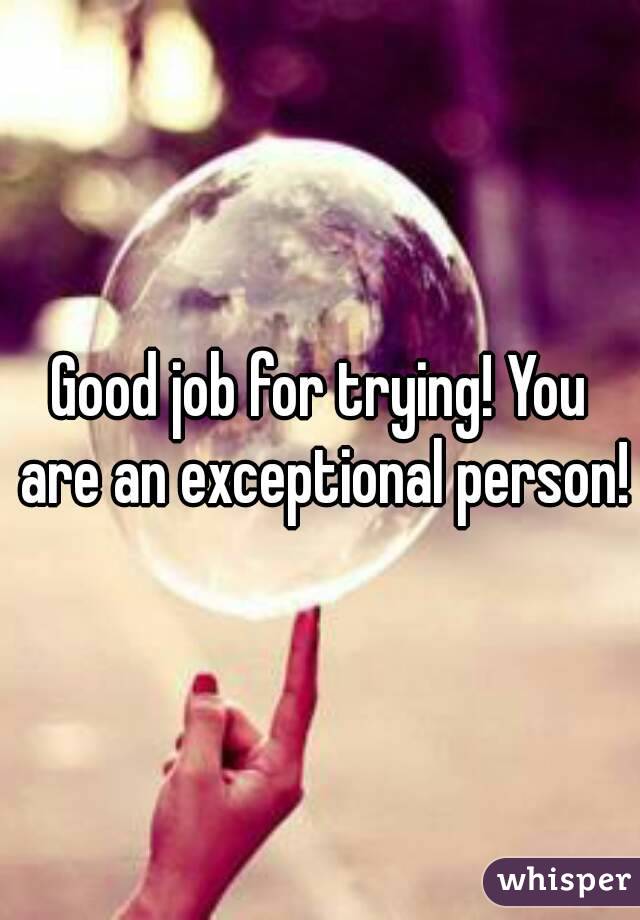Good job for trying! You are an exceptional person!