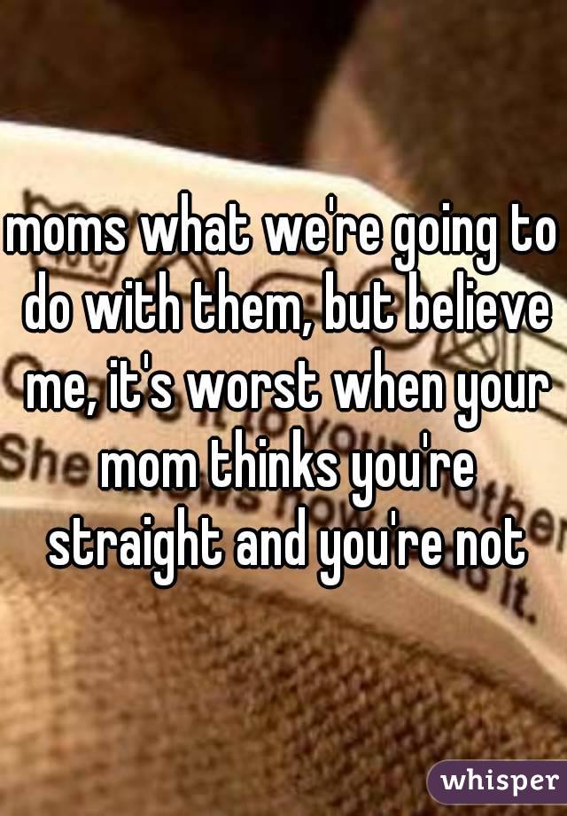 moms what we're going to do with them, but believe me, it's worst when your mom thinks you're straight and you're not