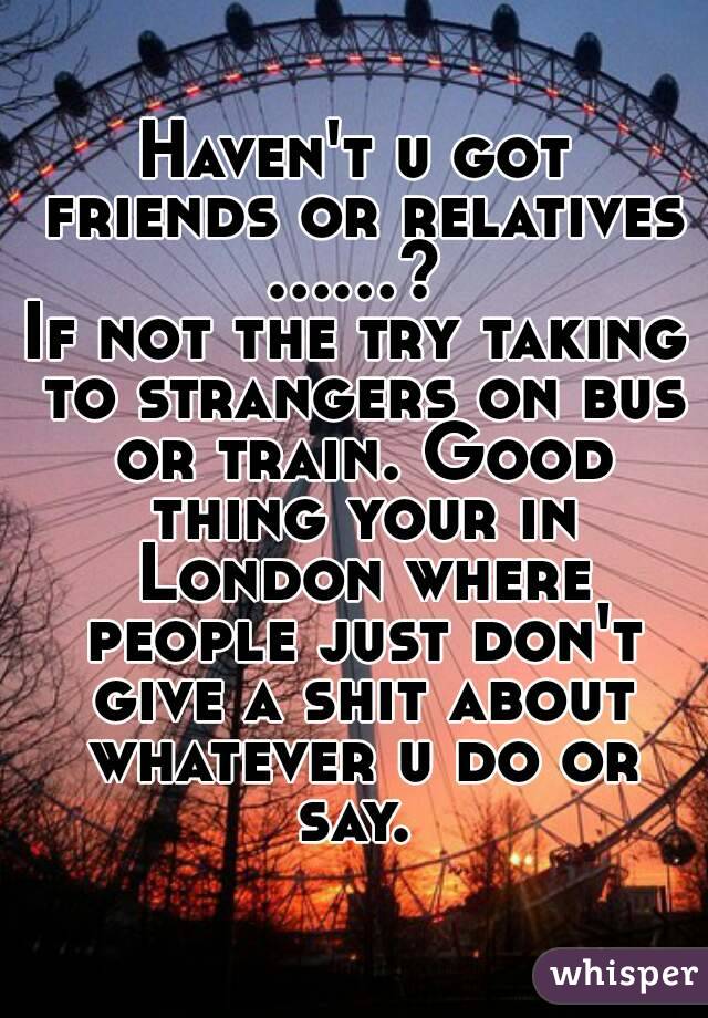 Haven't u got friends or relatives ......? 
If not the try taking to strangers on bus or train. Good thing your in London where people just don't give a shit about whatever u do or say. 