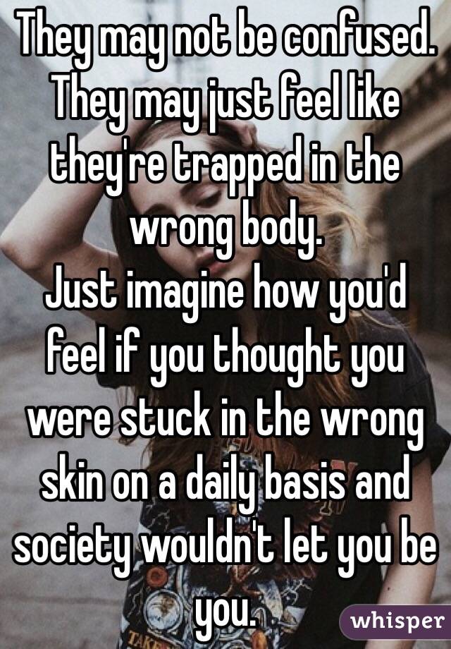 They may not be confused. They may just feel like they're trapped in the wrong body. 
Just imagine how you'd feel if you thought you were stuck in the wrong skin on a daily basis and society wouldn't let you be you. 