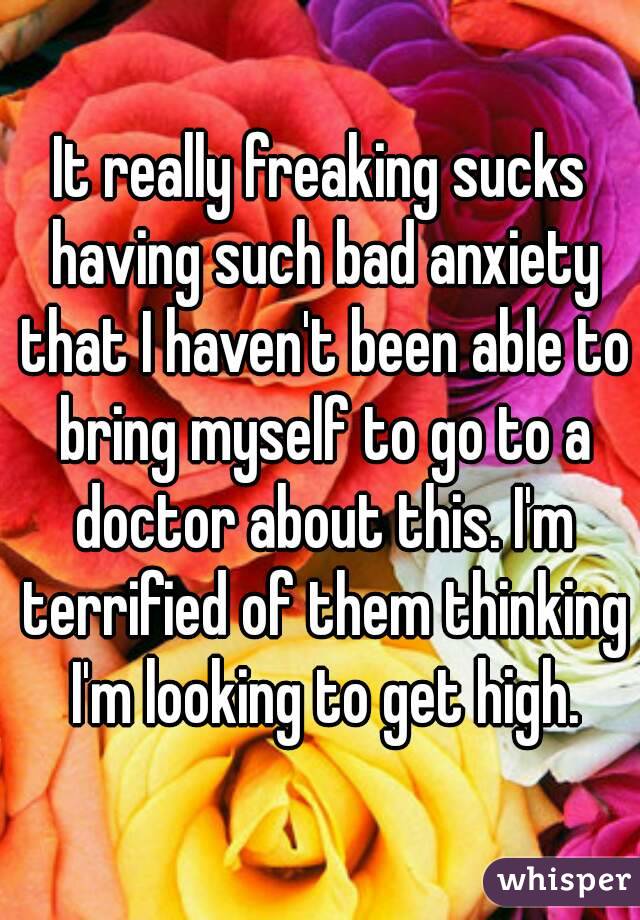 It really freaking sucks having such bad anxiety that I haven't been able to bring myself to go to a doctor about this. I'm terrified of them thinking I'm looking to get high.