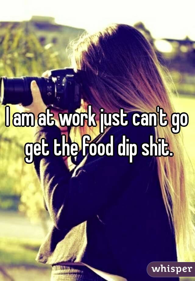 I am at work just can't go get the food dip shit.