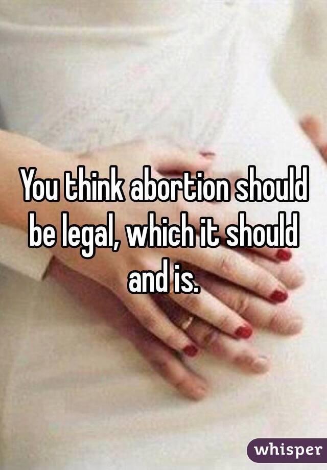 You think abortion should be legal, which it should and is. 