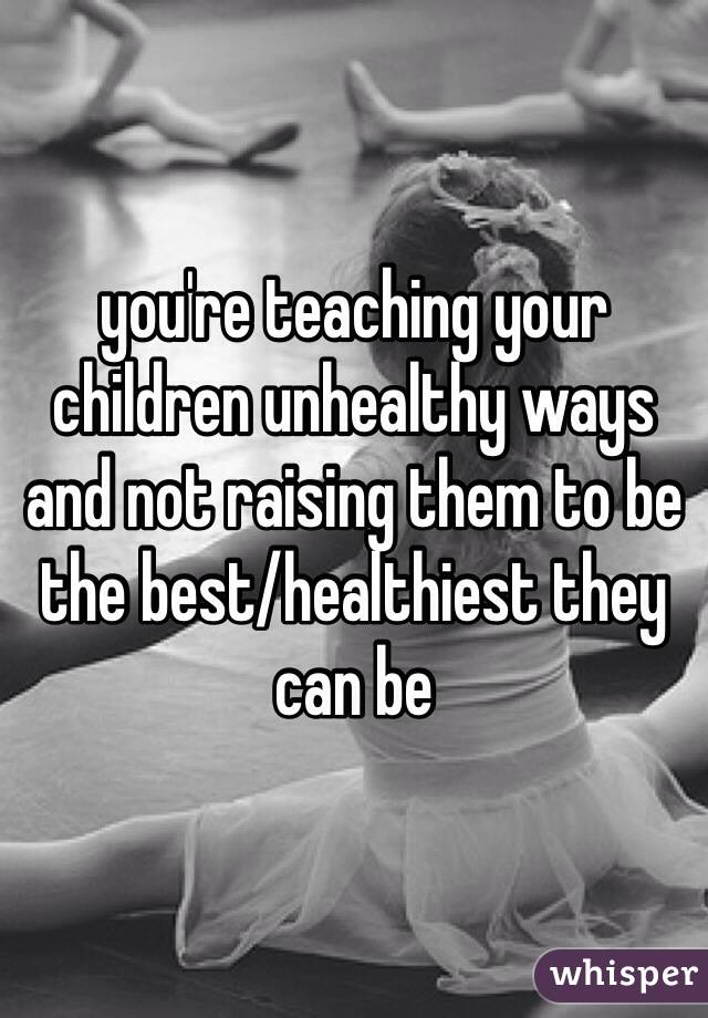you're teaching your children unhealthy ways and not raising them to be the best/healthiest they can be 