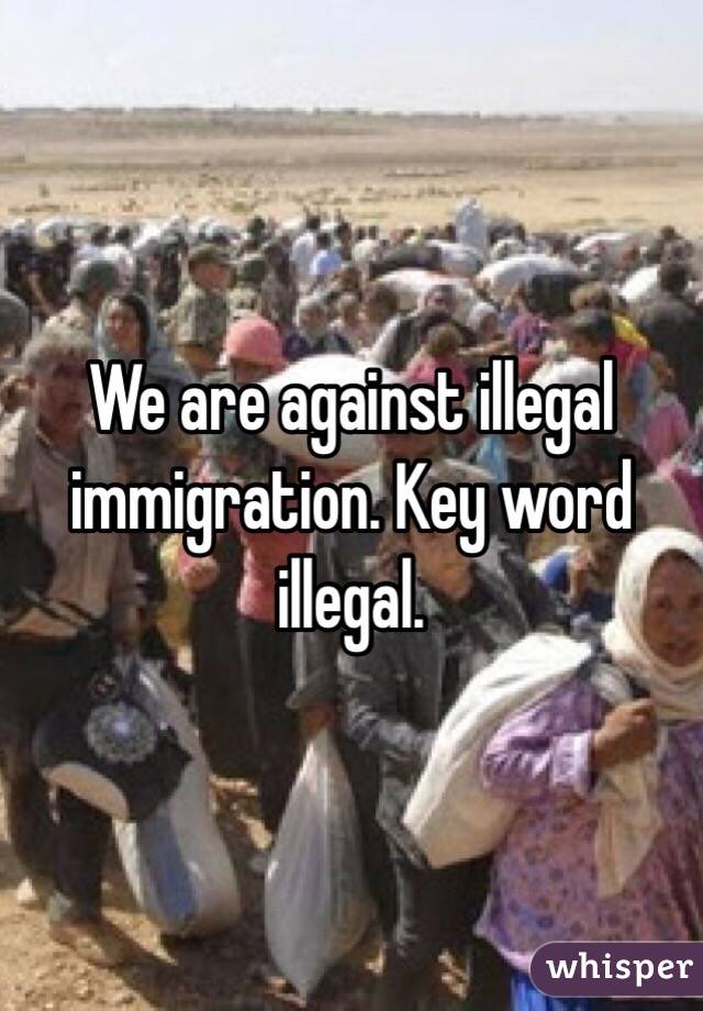 We are against illegal immigration. Key word illegal.