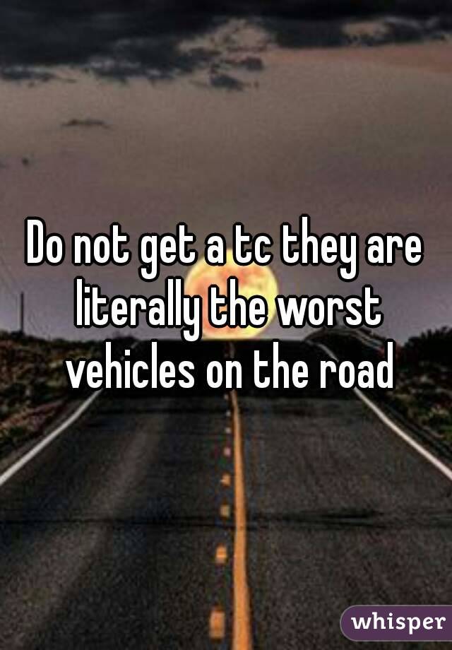 Do not get a tc they are literally the worst vehicles on the road