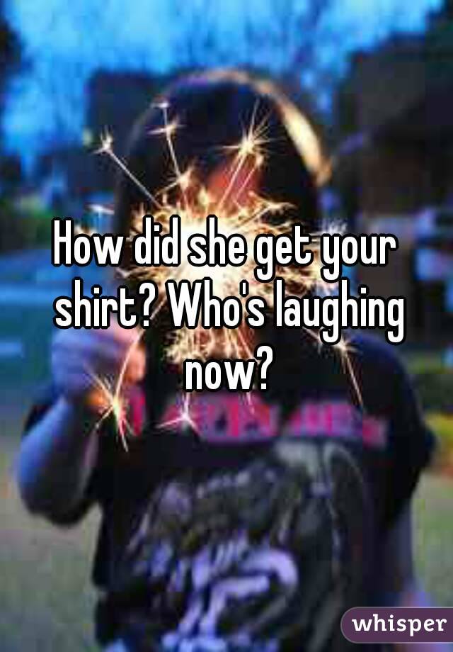 How did she get your shirt? Who's laughing now?