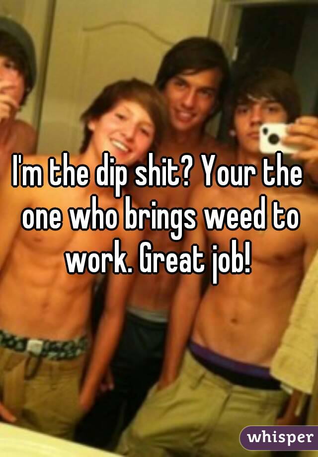 I'm the dip shit? Your the one who brings weed to work. Great job! 