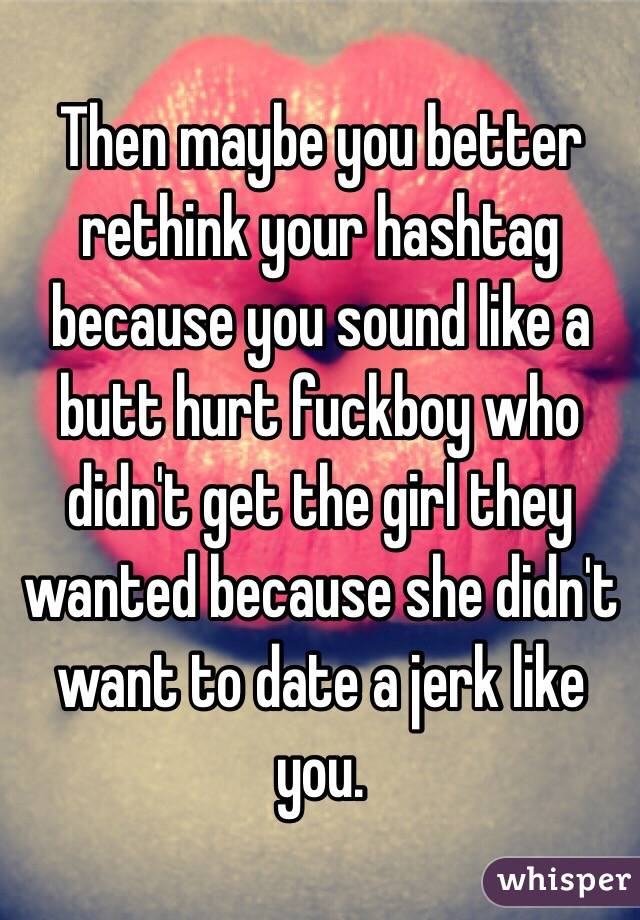 Then maybe you better rethink your hashtag because you sound like a butt hurt fuckboy who didn't get the girl they wanted because she didn't want to date a jerk like you. 