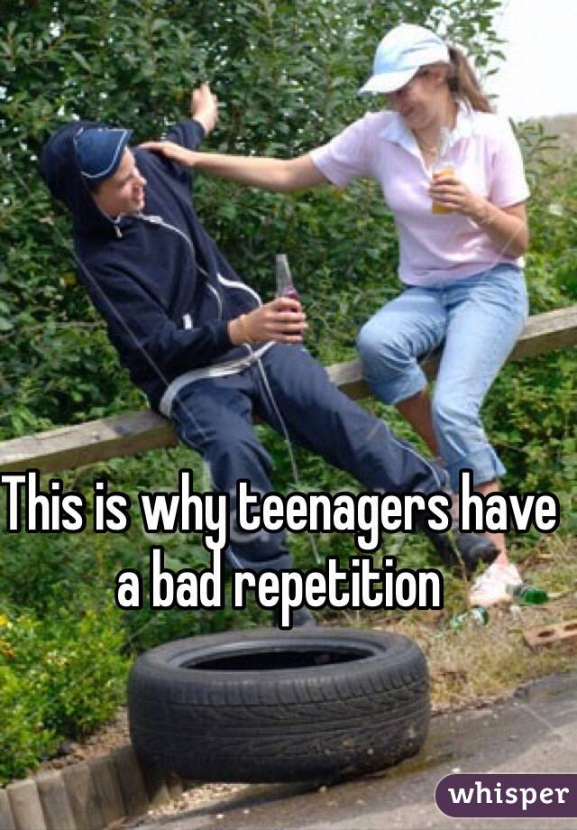 This is why teenagers have a bad repetition 