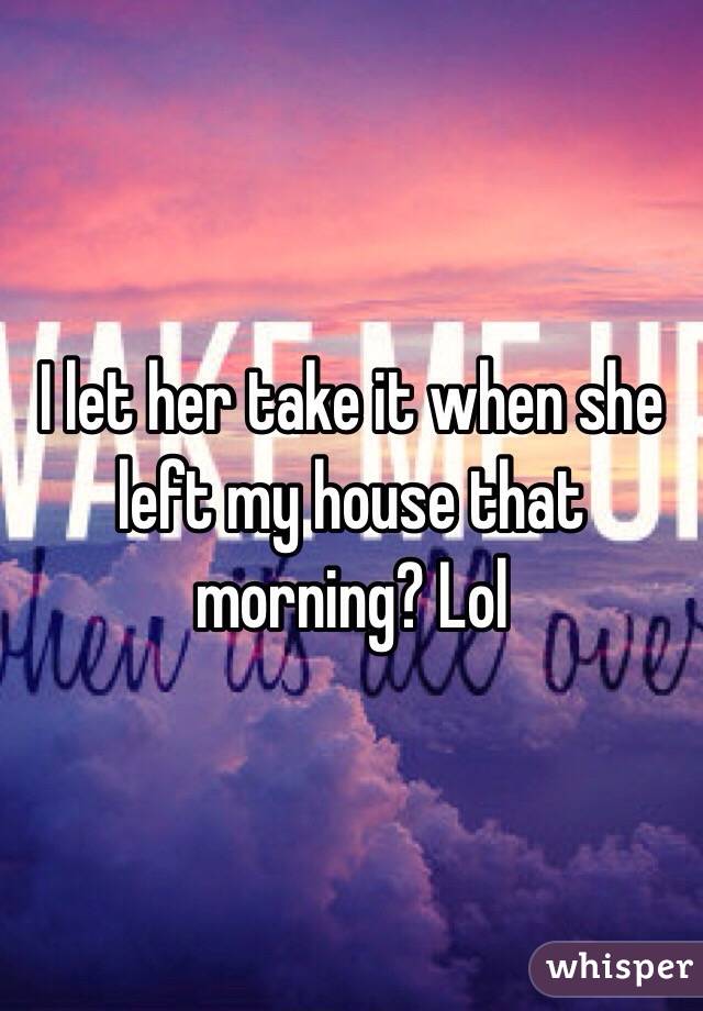 I let her take it when she left my house that morning? Lol