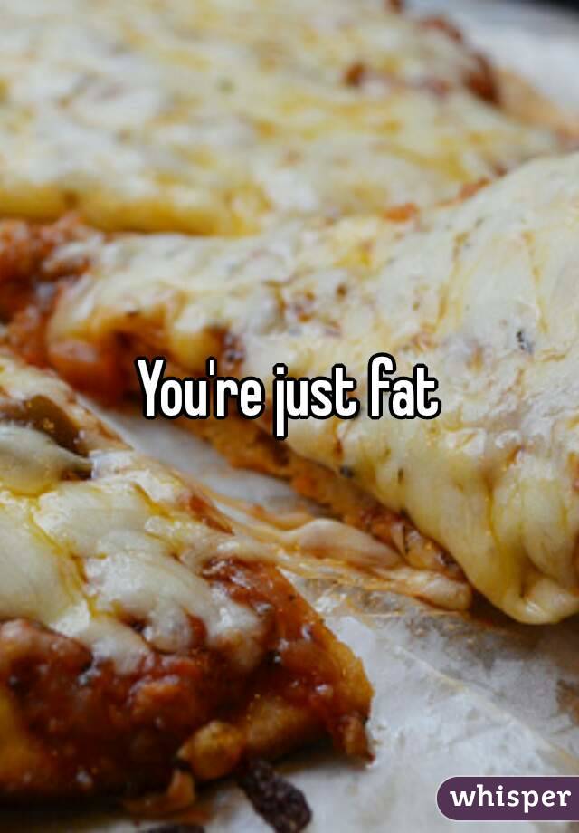 You're just fat