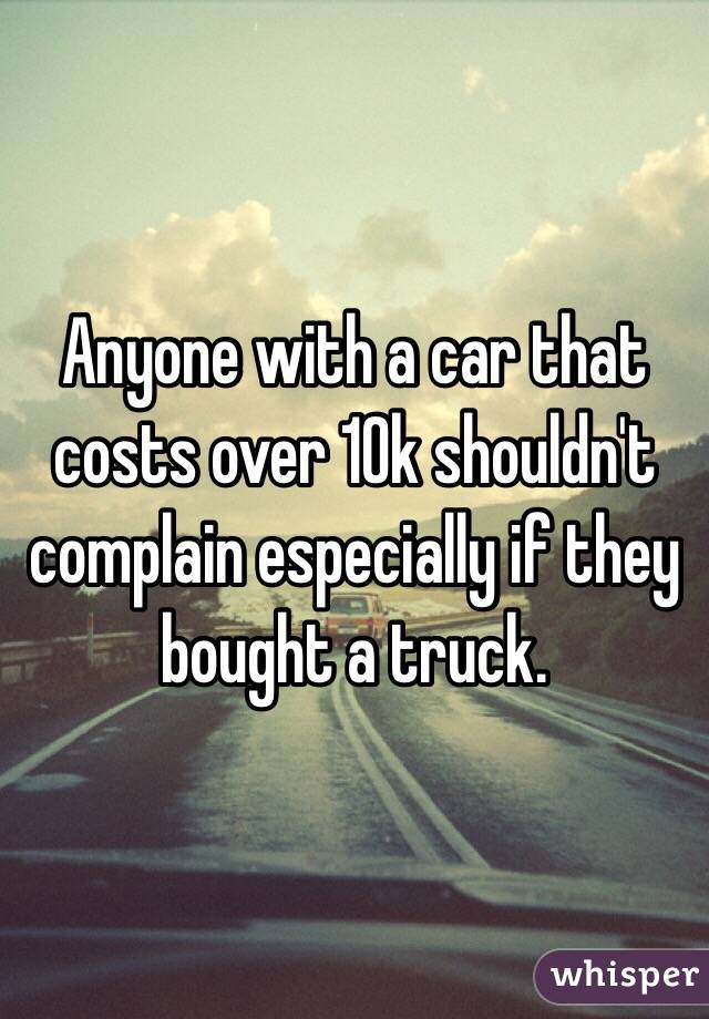 Anyone with a car that costs over 10k shouldn't complain especially if they bought a truck.