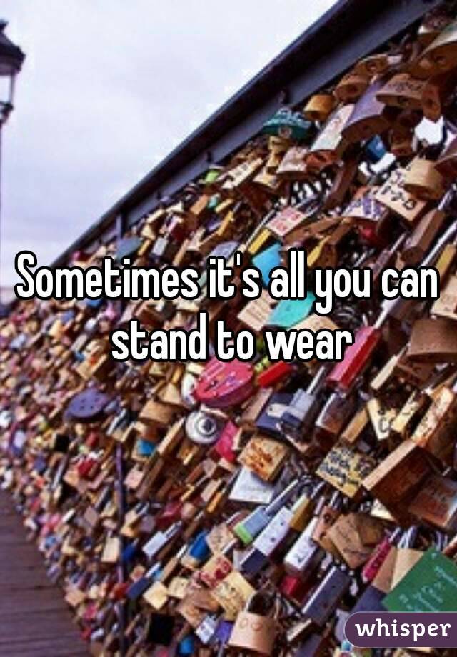 Sometimes it's all you can stand to wear