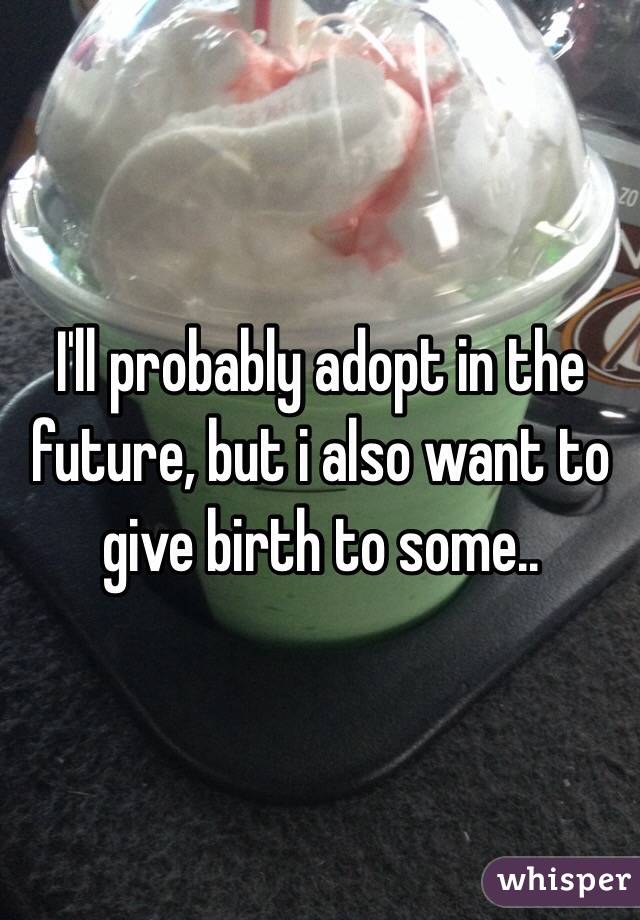 I'll probably adopt in the future, but i also want to give birth to some..