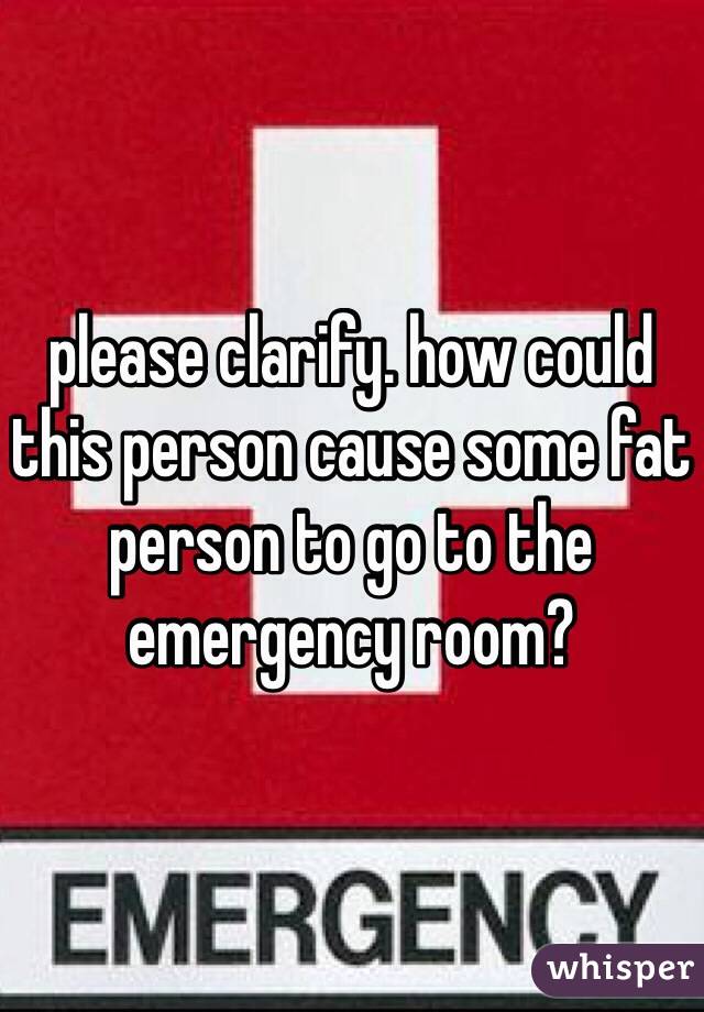 please clarify. how could this person cause some fat person to go to the emergency room? 