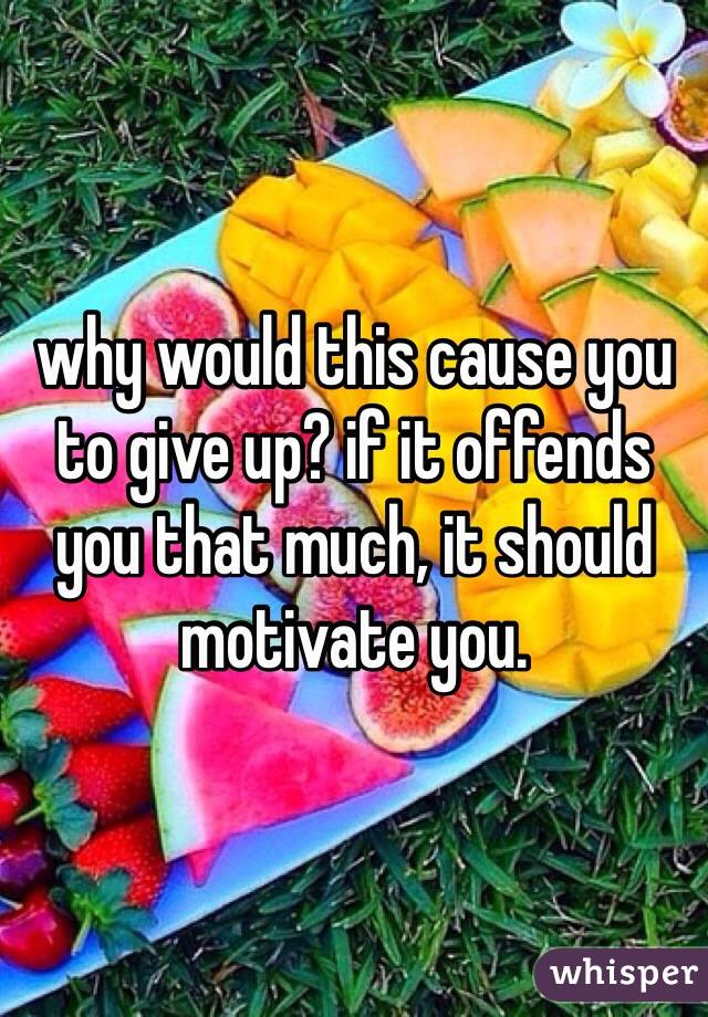 why would this cause you to give up? if it offends you that much, it should motivate you. 