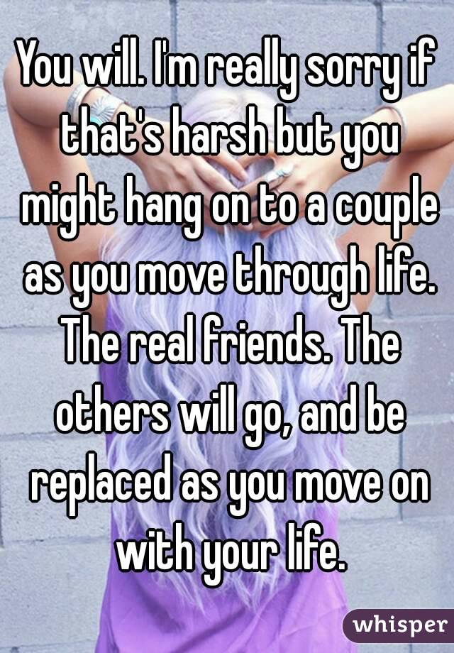 You will. I'm really sorry if that's harsh but you might hang on to a couple as you move through life. The real friends. The others will go, and be replaced as you move on with your life.