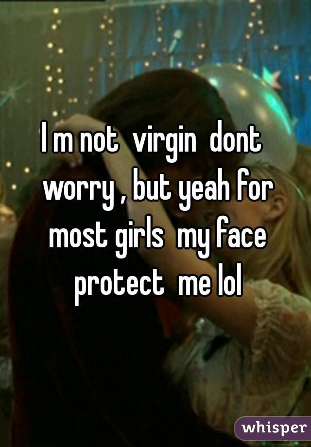 I m not  virgin  dont  worry , but yeah for most girls  my face protect  me lol