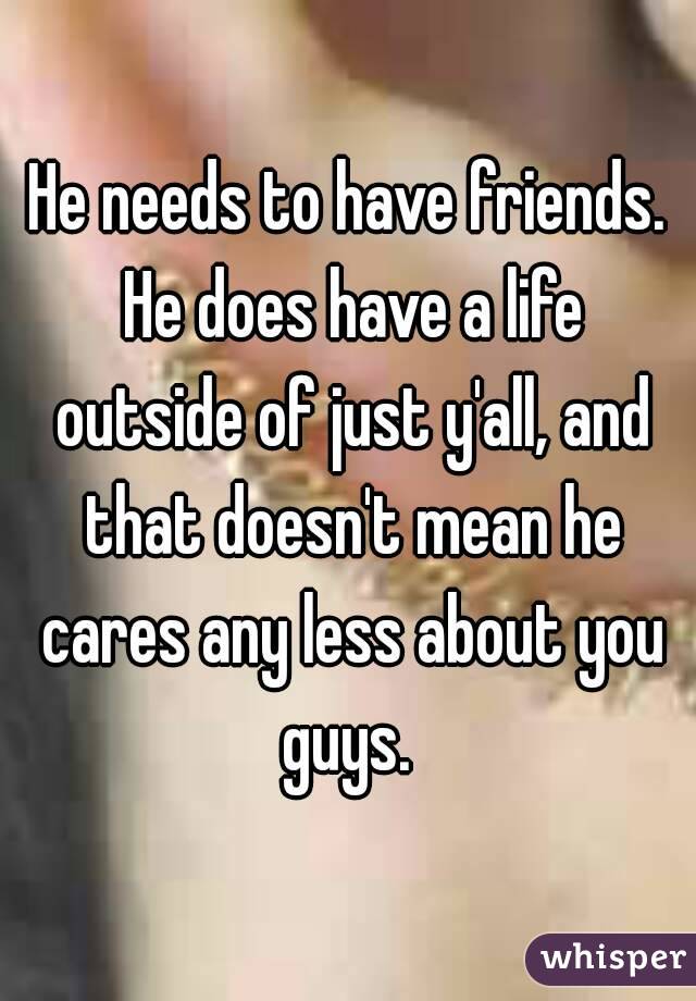 He needs to have friends. He does have a life outside of just y'all, and that doesn't mean he cares any less about you guys. 