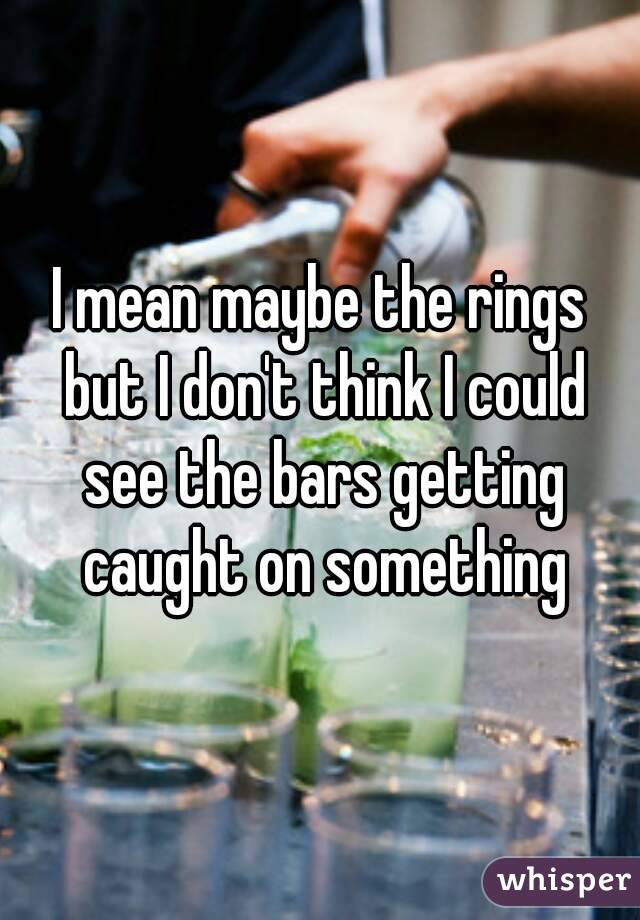 I mean maybe the rings but I don't think I could see the bars getting caught on something