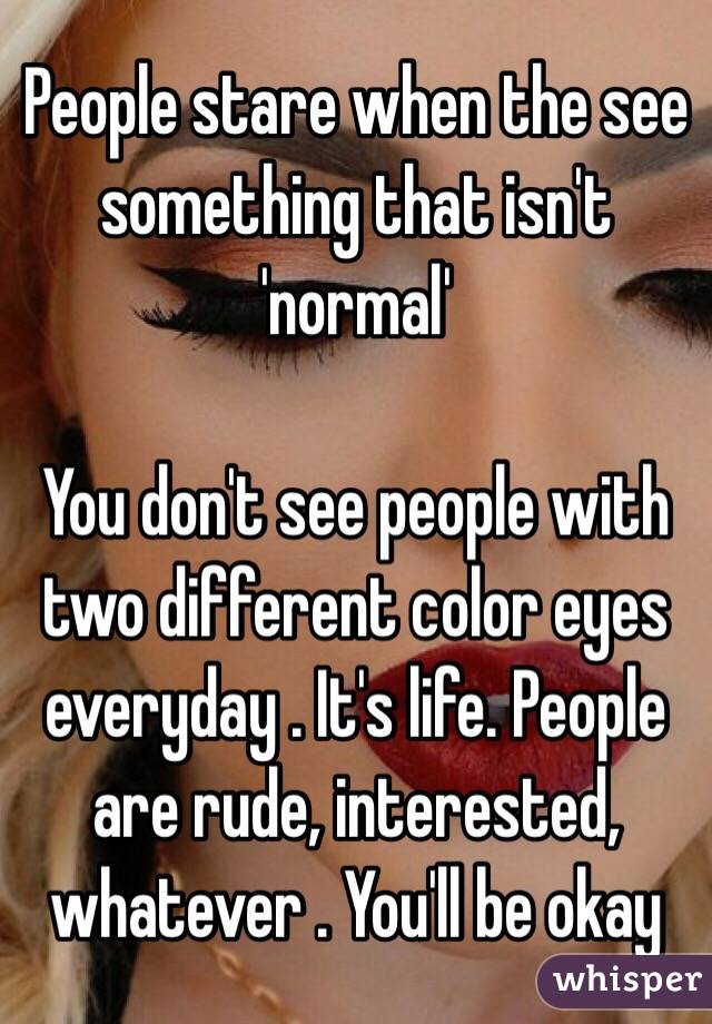 People stare when the see something that isn't 'normal' 

You don't see people with two different color eyes everyday . It's life. People are rude, interested, whatever . You'll be okay 
