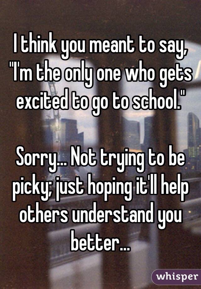 I think you meant to say, "I'm the only one who gets excited to go to school."

Sorry... Not trying to be picky; just hoping it'll help others understand you better...