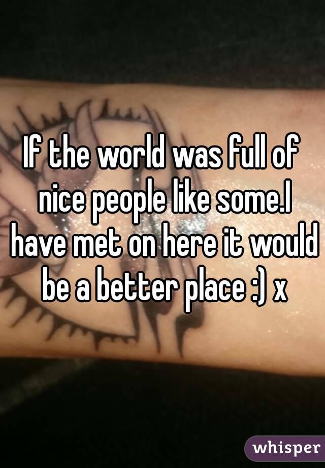 If the world was full of nice people like some.I have met on here it would be a better place :) x